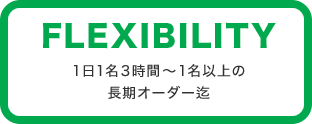 FLEXIBILITY 1日1名3時間～1名以上の長期オーダー迄