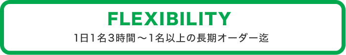 FLEXIBILITY 1日1名3時間～1名以上の長期オーダー迄